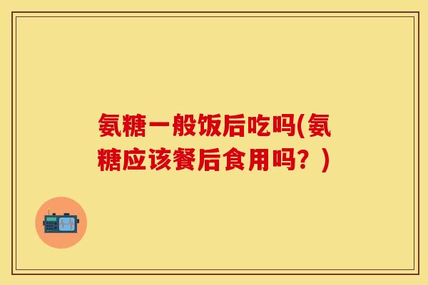 氨糖一般饭后吃吗(氨糖应该餐后食用吗？)
