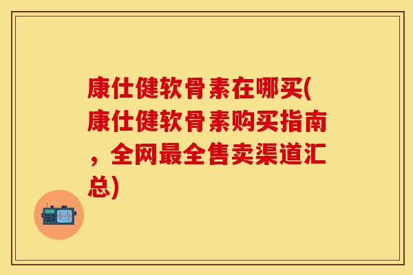 康仕健软骨素在哪买(康仕健软骨素购买指南，全网全售卖渠道汇总)