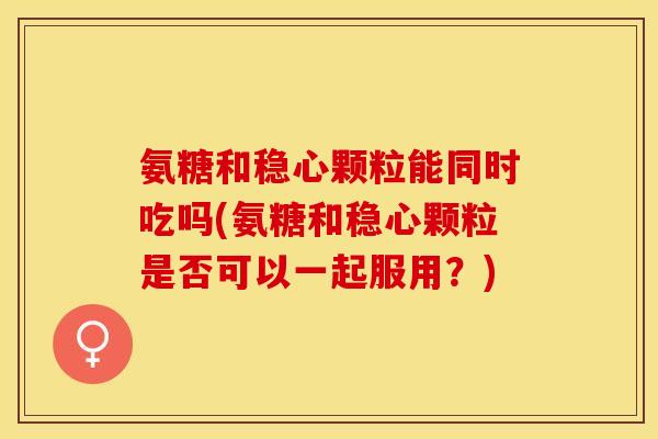 氨糖和稳心颗粒能同时吃吗(氨糖和稳心颗粒是否可以一起服用？)