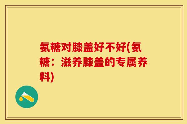 氨糖对膝盖好不好(氨糖：滋养膝盖的专属养料)