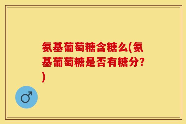 氨基葡萄糖含糖么(氨基葡萄糖是否有糖分？)