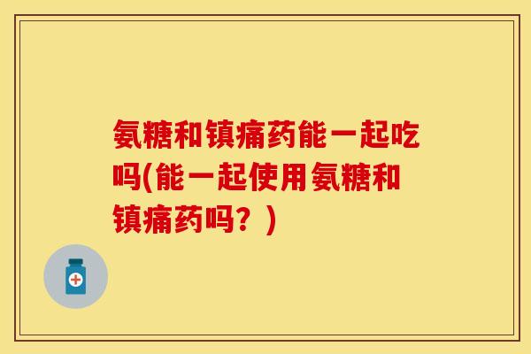 氨糖和镇痛药能一起吃吗(能一起使用氨糖和镇痛药吗？)