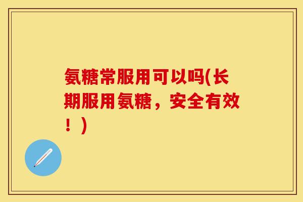 氨糖常服用可以吗(长期服用氨糖，安全有效！)