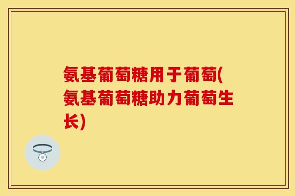氨基葡萄糖用于葡萄(氨基葡萄糖助力葡萄生长) 氨基葡萄糖用于葡萄(氨基葡萄糖助力葡萄生长)
