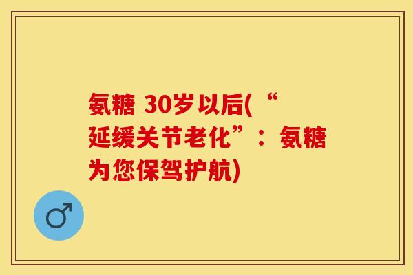氨糖 30岁以后(“延缓关节老化”：氨糖为您保驾护航)