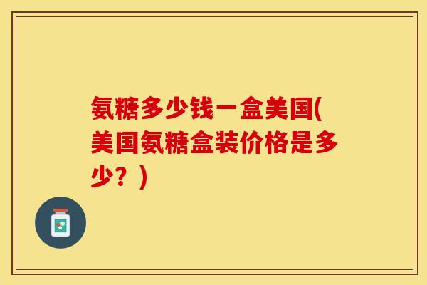 氨糖多少钱一盒美国(美国氨糖盒装价格是多少？)