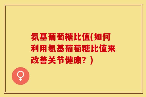 氨基葡萄糖比值(如何利用氨基葡萄糖比值来改善关节健康？)