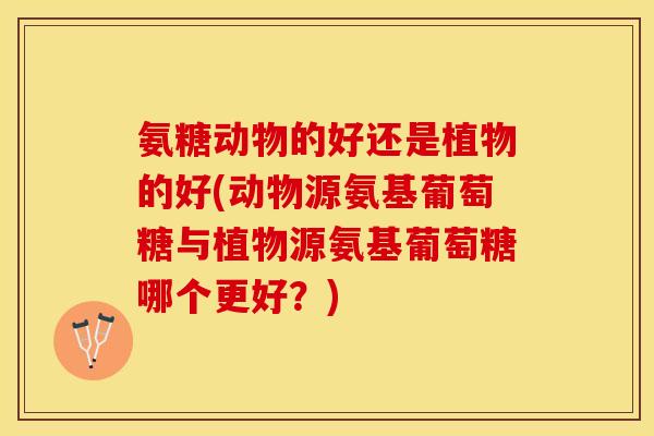 氨糖动物的好还是植物的好(动物源氨基葡萄糖与植物源氨基葡萄糖哪个更好？)