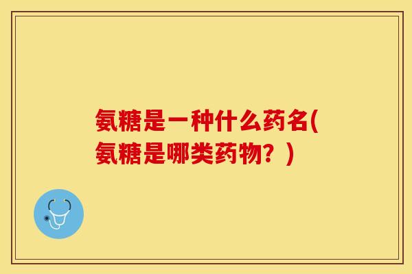 氨糖是一种什么药名(氨糖是哪类药物？)