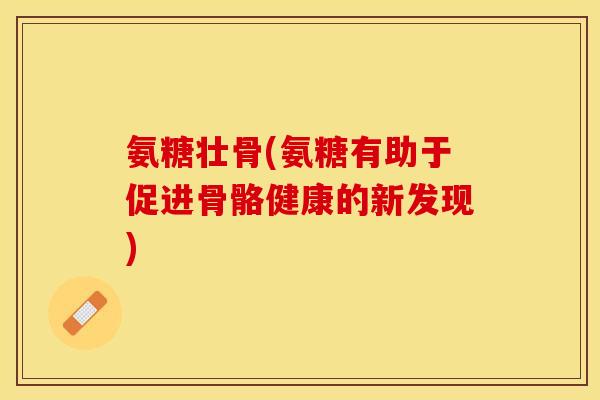 氨糖壮骨(氨糖有助于促进骨骼健康的新发现) 氨糖壮骨(氨糖有助于促进骨骼健康的新发现)