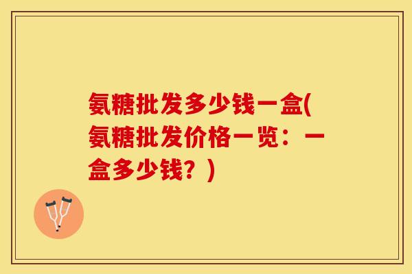 氨糖批发多少钱一盒(氨糖批发价格一览：一盒多少钱？)