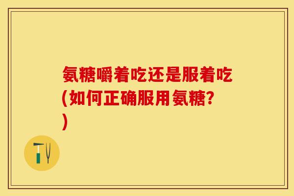 氨糖嚼着吃还是服着吃(如何正确服用氨糖？)