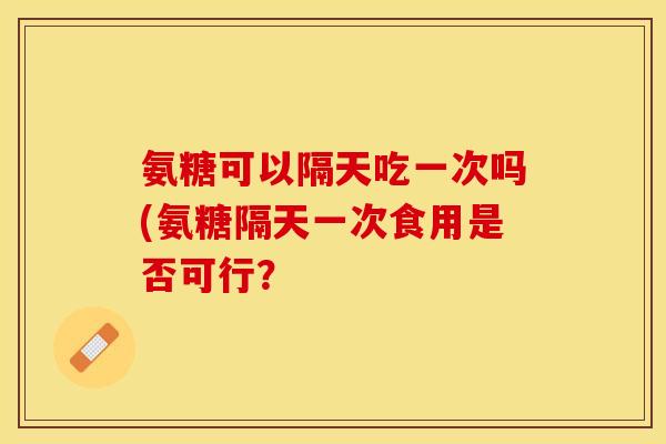 氨糖可以隔天吃一次吗(氨糖隔天一次食用是否可行？