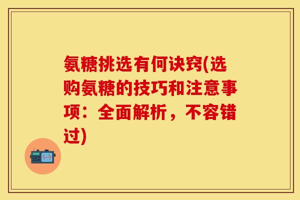 氨糖挑选有何诀窍(选购氨糖的技巧和注意事项：全面解析，不容错过)