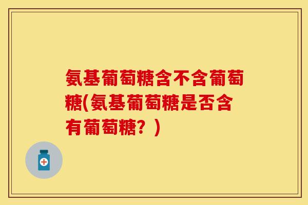 氨基葡萄糖含不含葡萄糖(氨基葡萄糖是否含有葡萄糖？)