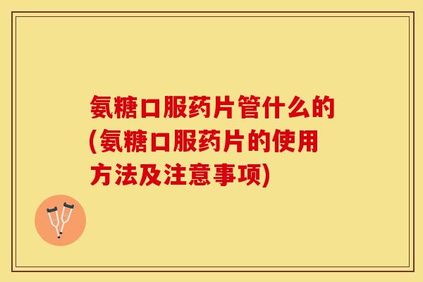 氨糖口服药片管什么的(氨糖口服药片的使用方法及注意事项)