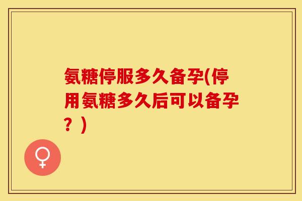 氨糖停服多久备孕(停用氨糖多久后可以备孕？)