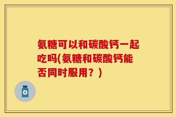 氨糖可以和碳酸钙一起吃吗(氨糖和碳酸钙能否同时服用？)