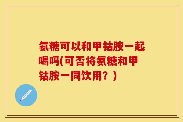 氨糖可以和甲钴胺一起喝吗(可否将氨糖和甲钴胺一同饮用？)