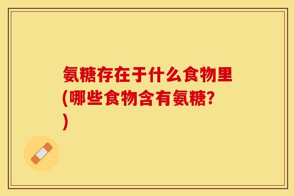 氨糖存在于什么食物里(哪些食物含有氨糖？)