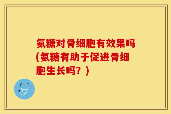 氨糖对骨细胞有效果吗(氨糖有助于促进骨细胞生长吗？)