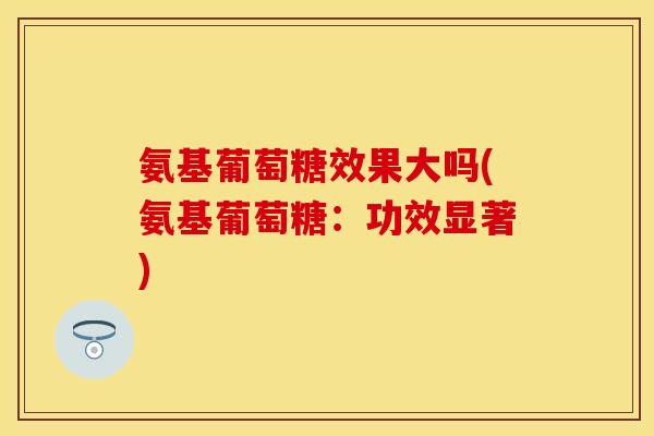 氨基葡萄糖效果大吗(氨基葡萄糖：功效显著)