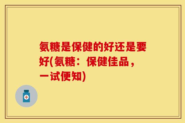 氨糖是保健的好还是要好(氨糖:保健佳品,一试便知) 氨糖是保健的好还是要好(氨糖:保健佳品,一试便知)