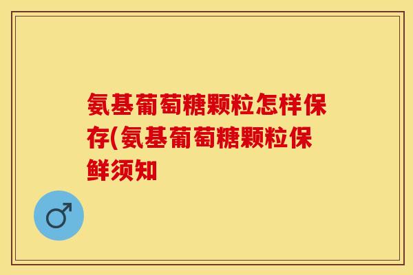 氨基葡萄糖颗粒怎样保存(氨基葡萄糖颗粒保鲜须知