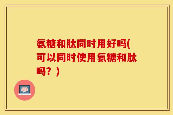氨糖和肽同时用好吗(可以同时使用氨糖和肽吗？)