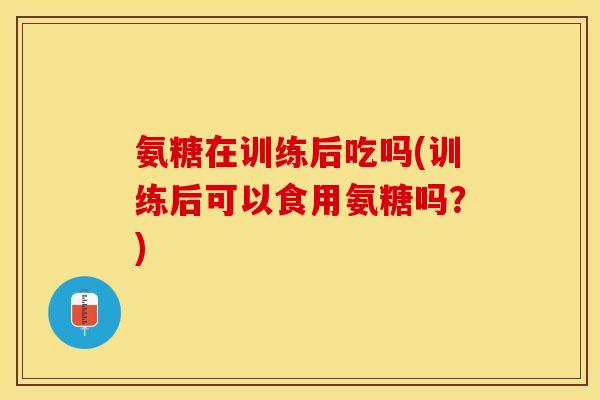 氨糖在训练后吃吗(训练后可以食用氨糖吗？)