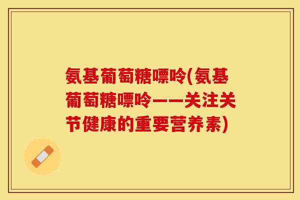 氨基葡萄糖嘌呤(氨基葡萄糖嘌呤——关注关节健康的重要营养素)