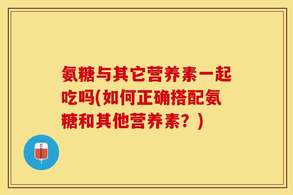 氨糖与其它营养素一起吃吗(如何正确搭配氨糖和其他营养素?) 氨糖与其它营养素一起吃吗(如何正确搭配氨糖和其他营养素?)