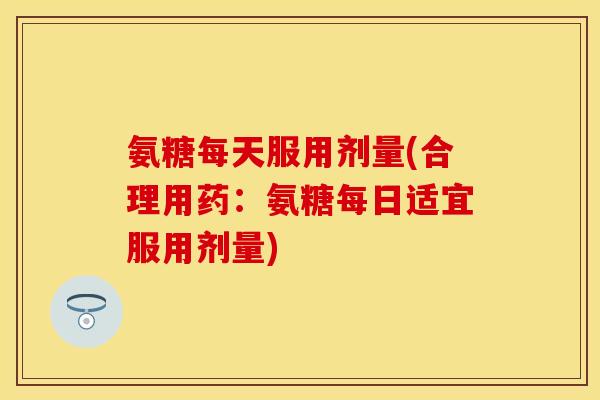 氨糖每天服用剂量(合理用药：氨糖每日适宜服用剂量)