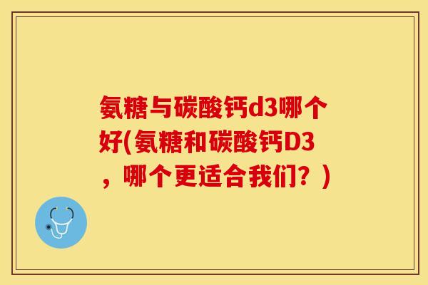 氨糖与碳酸钙d3哪个好(氨糖和碳酸钙D3，哪个更适合我们？)