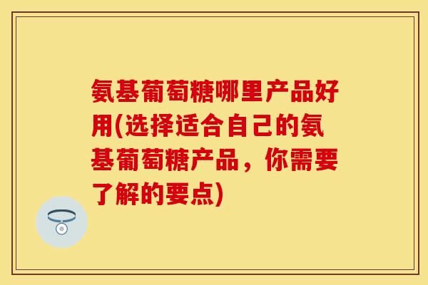 氨基葡萄糖哪里产品好用(选择适合自己的氨基葡萄糖产品,你需要了解的要点) 氨基葡萄糖哪里产品好用(选择适合自己的氨基葡萄糖产品,你需要了解的要点)
