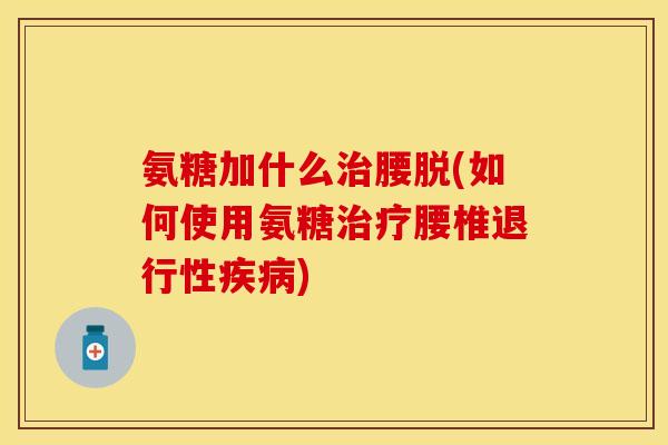 氨糖加什么治腰脱(如何使用氨糖治疗腰椎退行性疾病)