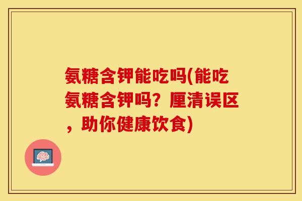 氨糖含钾能吃吗(能吃氨糖含钾吗？厘清误区，助你健康饮食)