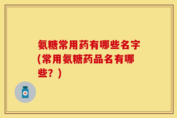 氨糖常用药有哪些名字(常用氨糖药品名有哪些？)