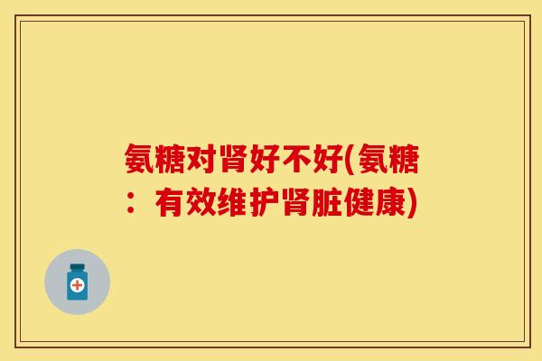 氨糖对好不好(氨糖：有效维护脏健康)