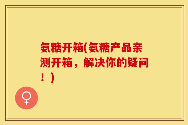 氨糖开箱(氨糖产品亲测开箱，解决你的疑问！)