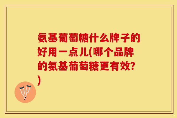 氨基葡萄糖什么牌子的好用一点儿(哪个品牌的氨基葡萄糖更有效？)