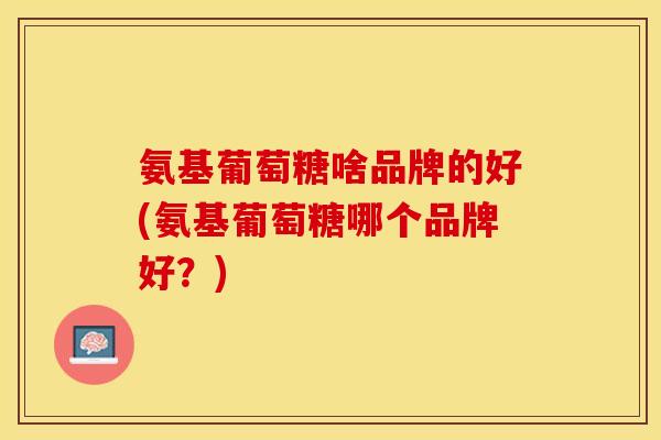 氨基葡萄糖啥品牌的好(氨基葡萄糖哪个品牌好?) 氨基葡萄糖啥品牌的好(氨基葡萄糖哪个品牌好?)