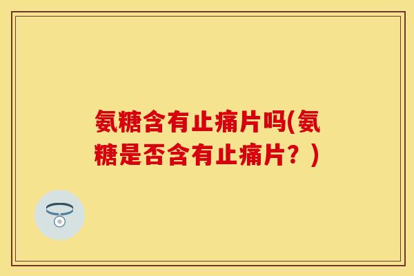 氨糖含有止痛片吗(氨糖是否含有止痛片？)