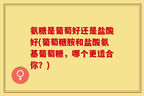 氨糖是葡萄好还是盐酸好(葡萄糖胺和盐酸氨基葡萄糖，哪个更适合你？)