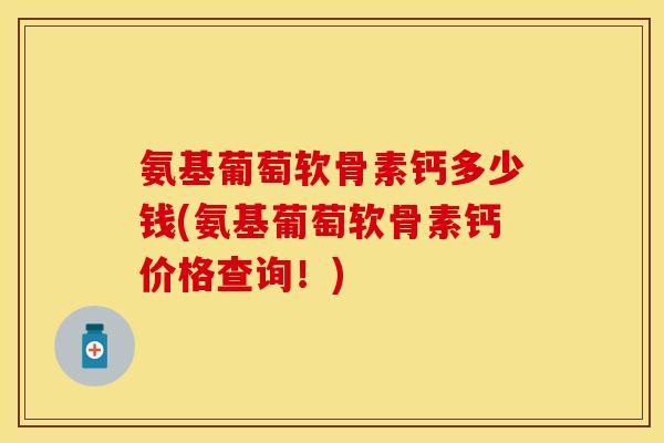 氨基葡萄软骨素钙多少钱(氨基葡萄软骨素钙价格查询！)