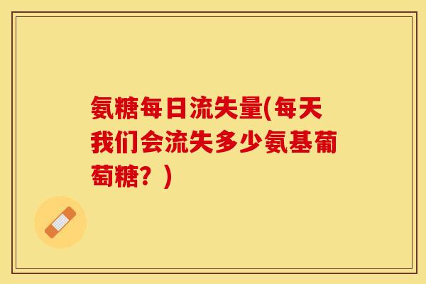 氨糖每日流失量(每天我们会流失多少氨基葡萄糖？)