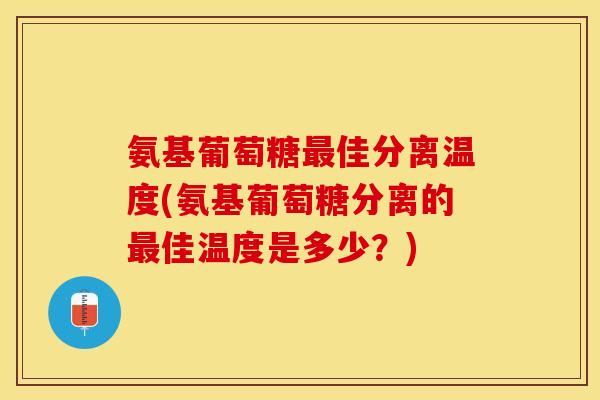 氨基葡萄糖佳分离温度(氨基葡萄糖分离的佳温度是多少?) 氨基葡萄糖佳分离温度(氨基葡萄糖分离的佳温度是多少?)
