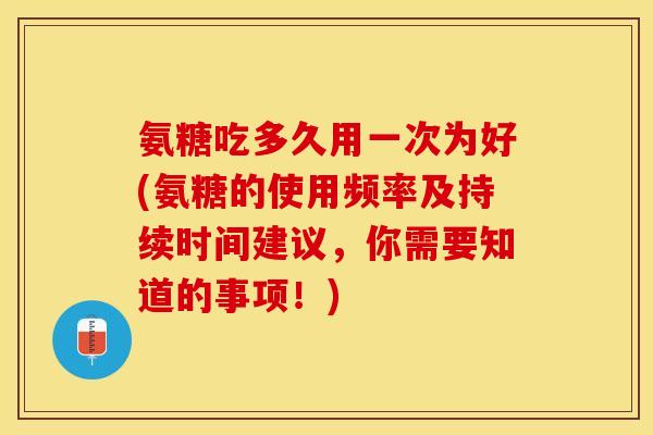 氨糖吃多久用一次为好(氨糖的使用频率及持续时间建议，你需要知道的事项！)