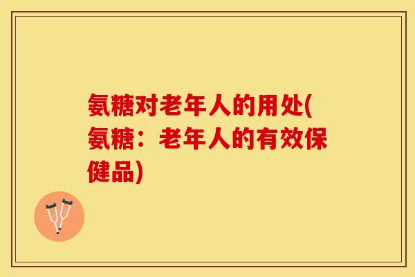 氨糖对老年人的用处(氨糖：老年人的有效保健品)
