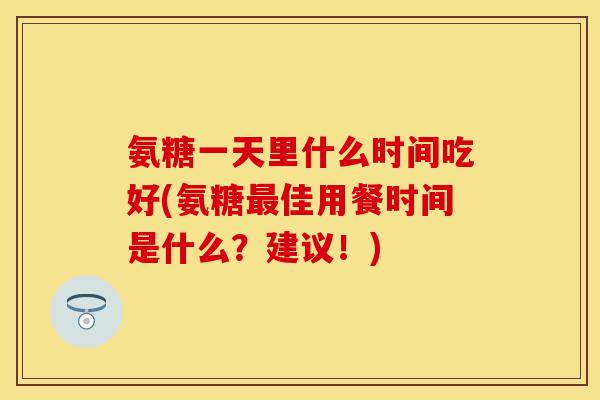 氨糖一天里什么时间吃好(氨糖最佳用餐时间是什么？建议！)